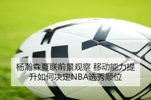 杨瀚森夏联前景观察 移动能力提升如何决定NBA选秀顺位